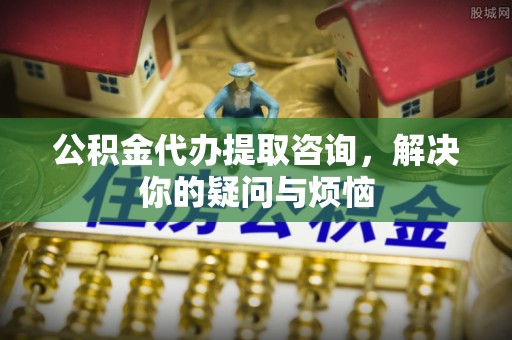 衡东公积金代办提取咨询，解决你的疑问与烦恼