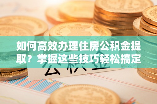 衡东如何高效办理住房公积金提取？掌握这些技巧轻松搞定
