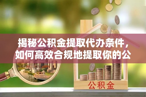 衡东揭秘公积金提取代办条件，如何高效合规地提取你的公积金