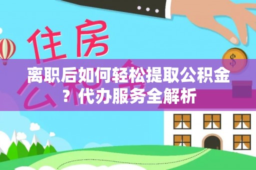 衡东离职后如何轻松提取公积金？代办服务全解析