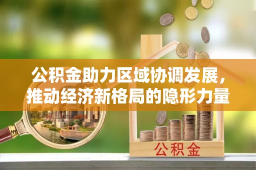 衡东公积金助力区域协调发展，推动经济新格局的隐形力量