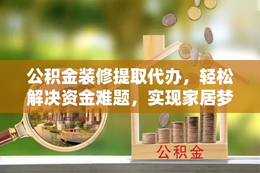 衡东公积金装修提取代办，轻松解决资金难题，实现家居梦想