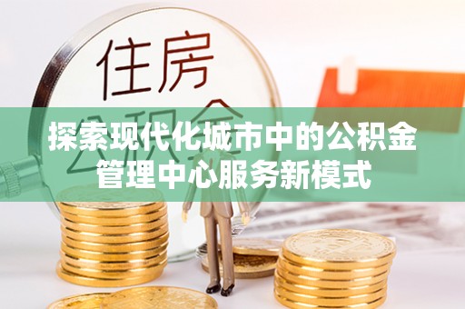 衡东探索现代化城市中的公积金管理中心服务新模式