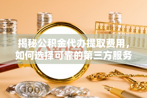 衡东揭秘公积金代办提取费用，如何选择可靠的第三方服务