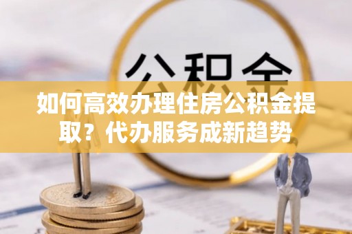 衡东如何高效办理住房公积金提取？代办服务成新趋势
