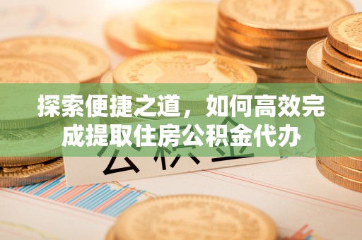 衡东探索便捷之道，如何高效完成提取住房公积金代办