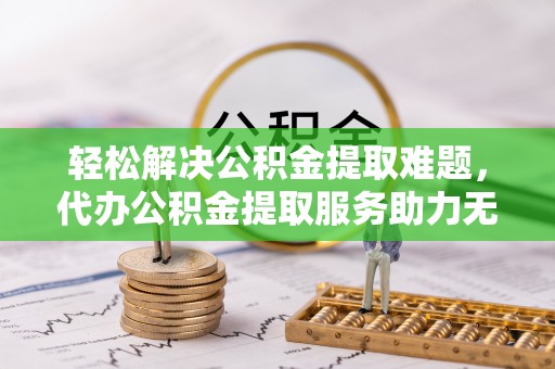 衡东轻松解决公积金提取难题，代办公积金提取服务助力无忧生活