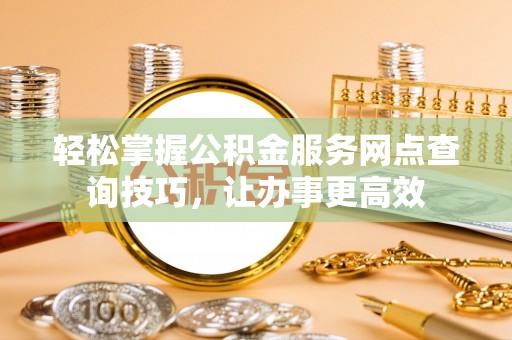 衡东轻松掌握公积金服务网点查询技巧，让办事更高效