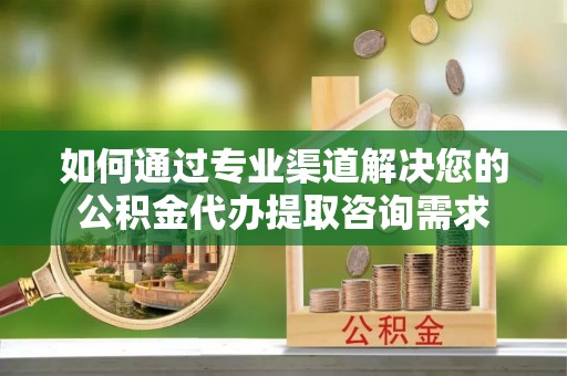 衡东如何通过专业渠道解决您的公积金代办提取咨询需求