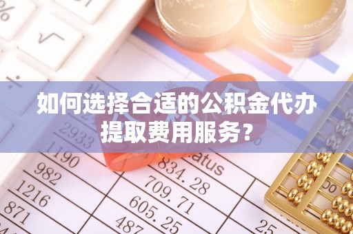 衡东如何选择合适的公积金代办提取费用服务？