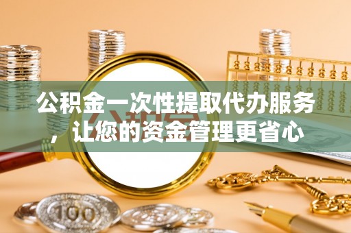 衡东公积金一次性提取代办服务，让您的资金管理更省心