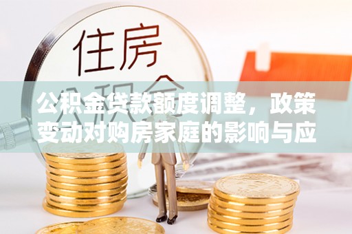 衡东公积金贷款额度调整，政策变动对购房家庭的影响与应对策略
