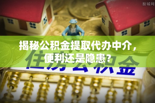 衡东揭秘公积金提取代办中介，便利还是隐患？