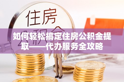 衡东如何轻松搞定住房公积金提取——代办服务全攻略