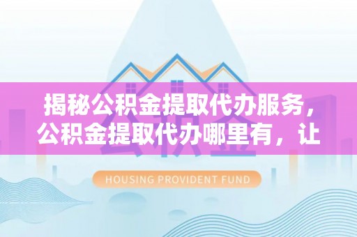 衡东揭秘公积金提取代办服务，公积金提取代办哪里有，让你省时省心的解决方案