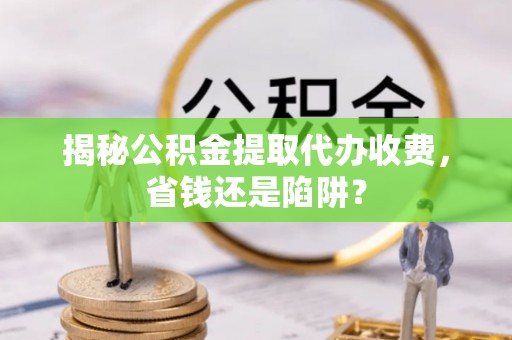 衡东揭秘公积金提取代办收费，省钱还是陷阱？