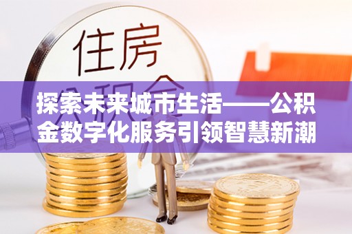 衡东探索未来城市生活——公积金数字化服务引领智慧新潮流