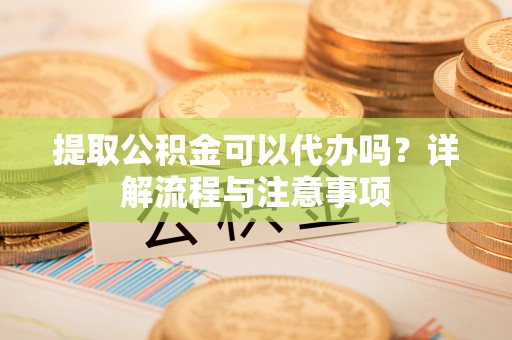 衡东提取公积金可以代办吗？详解流程与注意事项