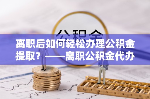 衡东离职后如何轻松办理公积金提取？——离职公积金代办提取服务详解