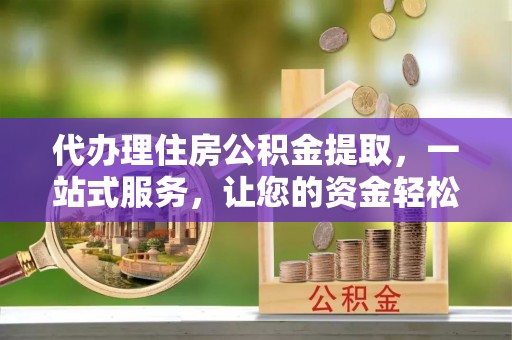 衡东代办理住房公积金提取，一站式服务，让您的资金轻松到账
