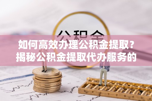 衡东如何高效办理公积金提取？揭秘公积金提取代办服务的优势与注意事项