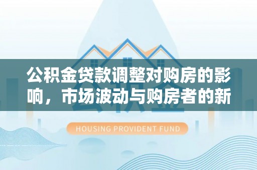 衡东公积金贷款调整对购房的影响，市场波动与购房者的新选择