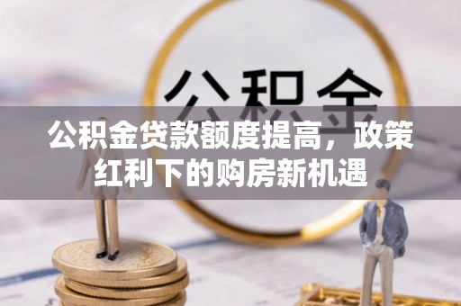 衡东公积金贷款额度提高，政策红利下的购房新机遇