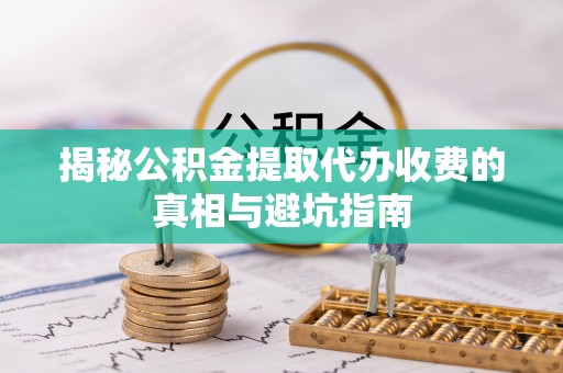 衡东揭秘公积金提取代办收费的真相与避坑指南