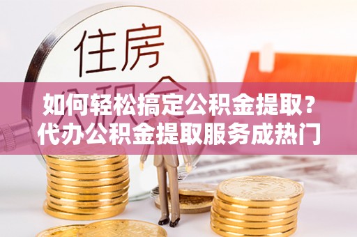 衡东如何轻松搞定公积金提取？代办公积金提取服务成热门选择