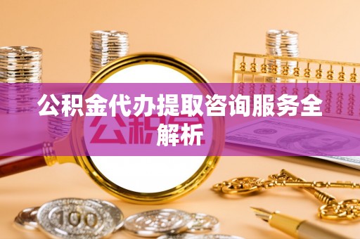 衡东公积金代办提取咨询服务全解析