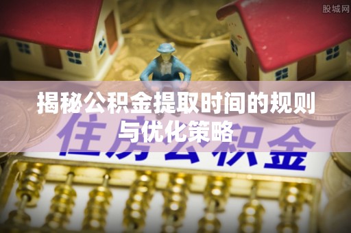 衡东揭秘公积金提取时间的规则与优化策略