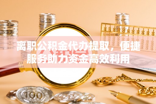 衡东离职公积金代办提取，便捷服务助力资金高效利用