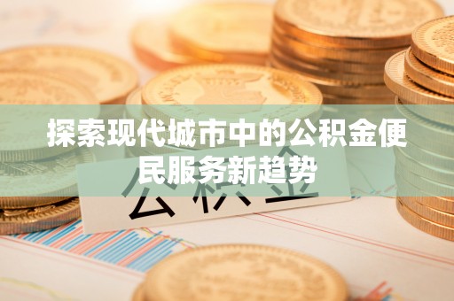 衡东探索现代城市中的公积金便民服务新趋势