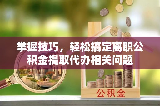 衡东掌握技巧，轻松搞定离职公积金提取代办相关问题