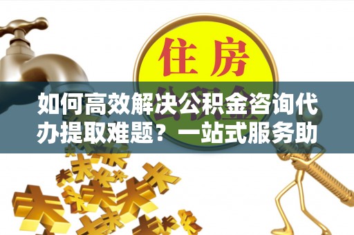 衡东如何高效解决公积金咨询代办提取难题？一站式服务助您轻松搞定