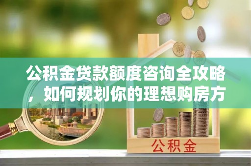 衡东公积金贷款额度咨询全攻略，如何规划你的理想购房方案