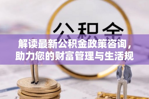 衡东解读最新公积金政策咨询，助力您的财富管理与生活规划