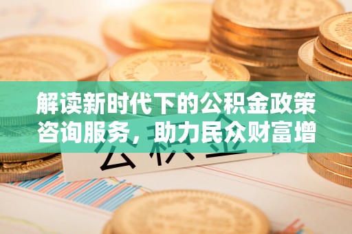 衡东解读新时代下的公积金政策咨询服务，助力民众财富增值与安居梦想