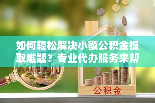 衡东如何轻松解决小额公积金提取难题？专业代办服务来帮忙