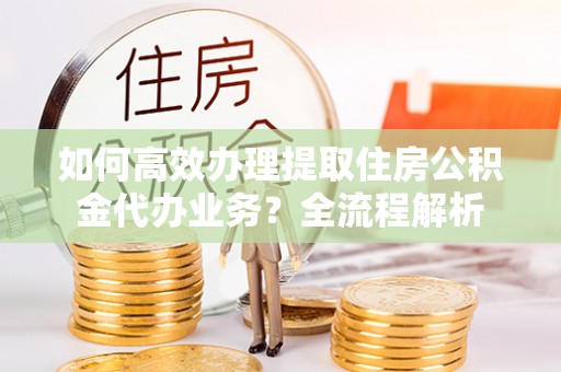 衡东如何高效办理提取住房公积金代办业务？全流程解析