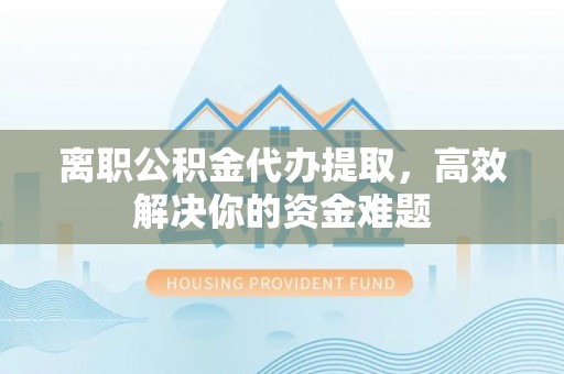 衡东离职公积金代办提取，高效解决你的资金难题