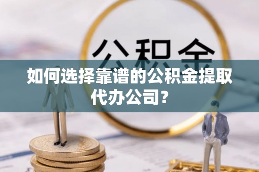 衡东如何选择靠谱的公积金提取代办公司？