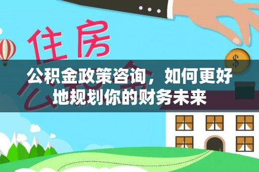 衡东公积金政策咨询，如何更好地规划你的财务未来