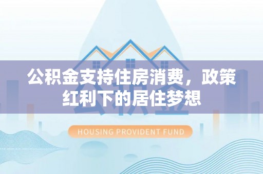 衡东公积金支持住房消费，政策红利下的居住梦想
