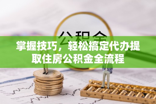衡东掌握技巧，轻松搞定代办提取住房公积金全流程