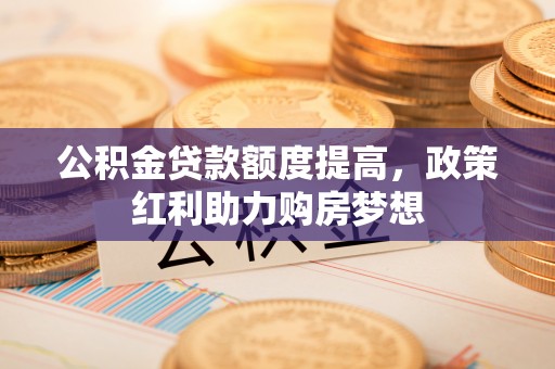 衡东公积金贷款额度提高，政策红利助力购房梦想