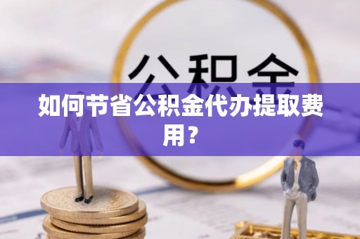 衡东如何节省公积金代办提取费用？