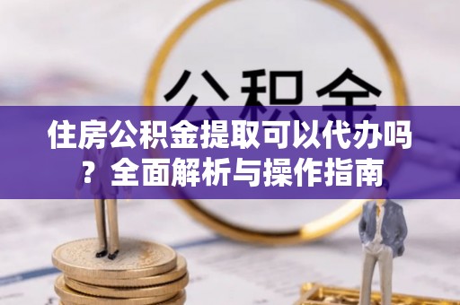 衡东住房公积金提取可以代办吗？全面解析与操作指南