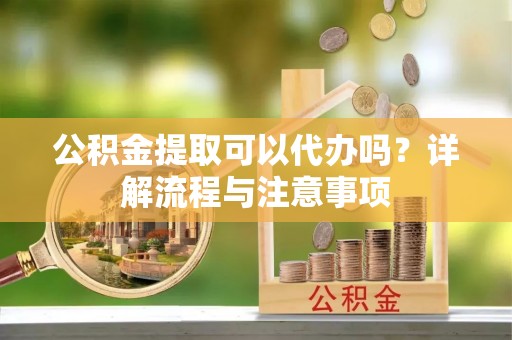 衡东公积金提取可以代办吗？详解流程与注意事项