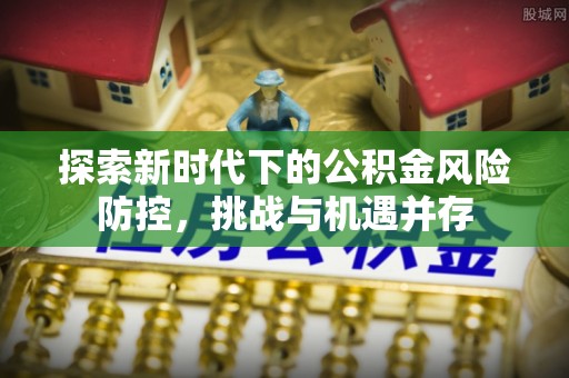 衡东探索新时代下的公积金风险防控，挑战与机遇并存